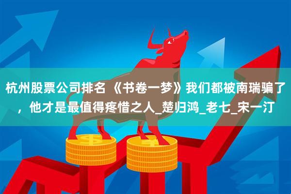 杭州股票公司排名 《书卷一梦》我们都被南瑞骗了，他才是最值得疼惜之人_楚归鸿_老七_宋一汀