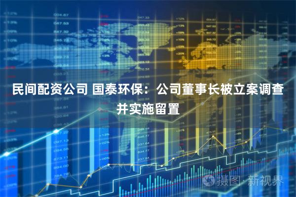 民间配资公司 国泰环保：公司董事长被立案调查并实施留置