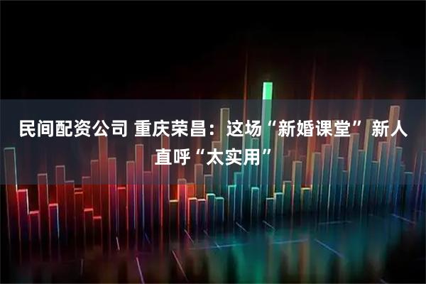 民间配资公司 重庆荣昌：这场“新婚课堂” 新人直呼“太实用”
