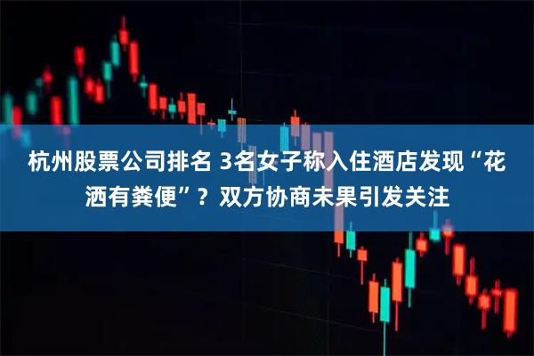 杭州股票公司排名 3名女子称入住酒店发现“花洒有粪便”？双方协商未果引发关注