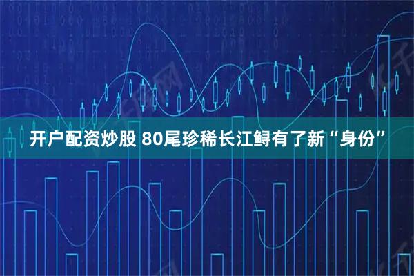 开户配资炒股 80尾珍稀长江鲟有了新“身份”