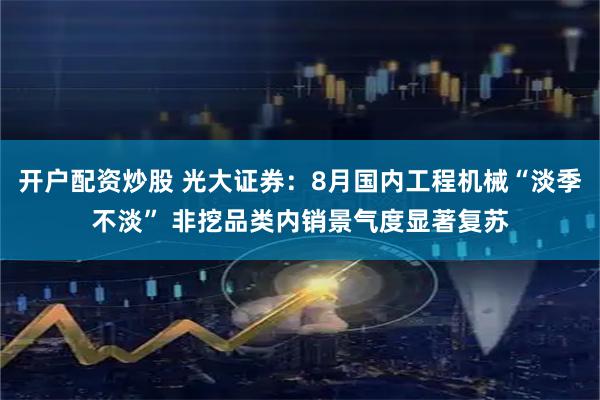开户配资炒股 光大证券：8月国内工程机械“淡季不淡” 非挖品类内销景气度显著复苏