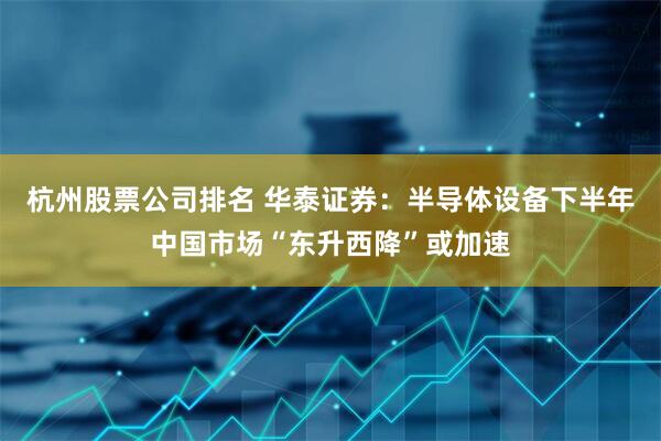 杭州股票公司排名 华泰证券：半导体设备下半年中国市场“东升西降”或加速