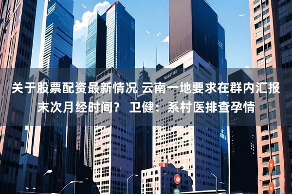 关于股票配资最新情况 云南一地要求在群内汇报末次月经时间？ 卫健：系村医排查孕情
