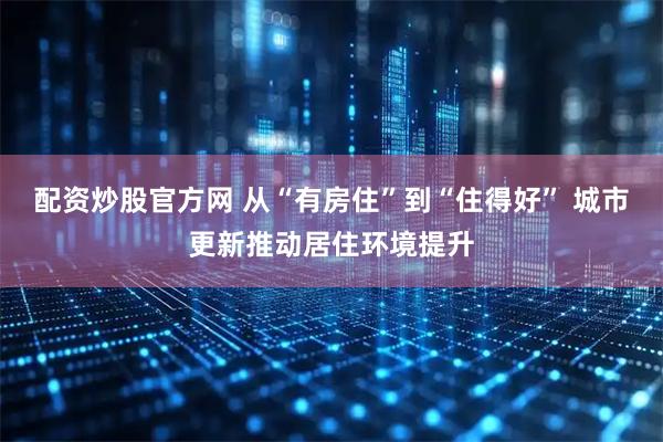 配资炒股官方网 从“有房住”到“住得好” 城市更新推动居住环境提升