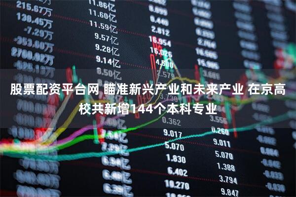 股票配资平台网 瞄准新兴产业和未来产业 在京高校共新增144个本科专业