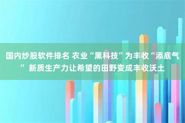国内炒股软件排名 农业“黑科技”为丰收“添底气” 新质生产力让希望的田野变成丰收沃土