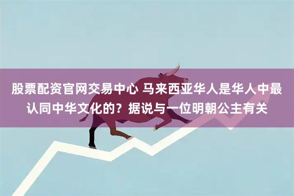 股票配资官网交易中心 马来西亚华人是华人中最认同中华文化的？据说与一位明朝公主有关