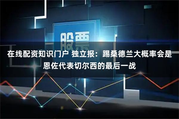 在线配资知识门户 独立报：踢桑德兰大概率会是恩佐代表切尔西的最后一战