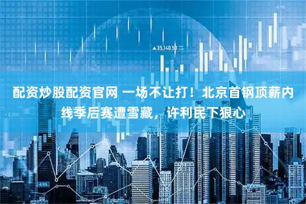配资炒股配资官网 一场不让打！北京首钢顶薪内线季后赛遭雪藏，许利民下狠心