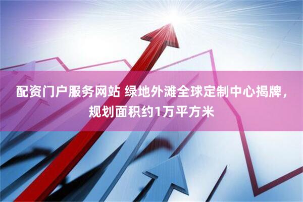 配资门户服务网站 绿地外滩全球定制中心揭牌，规划面积约1万平方米