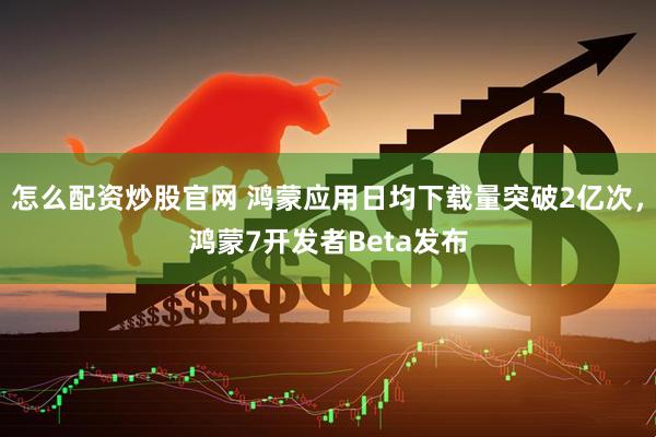 怎么配资炒股官网 鸿蒙应用日均下载量突破2亿次，鸿蒙7开发者Beta发布