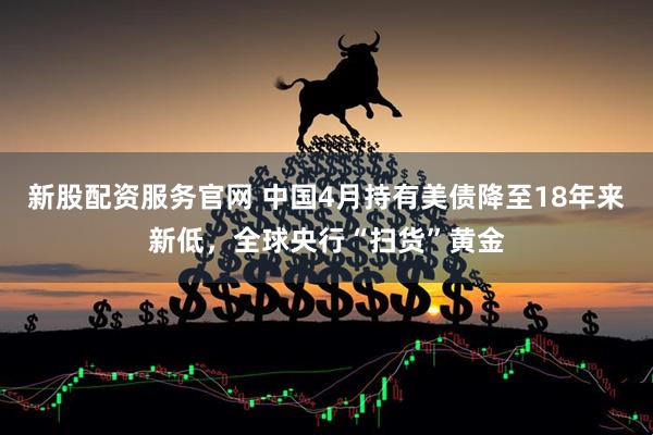 新股配资服务官网 中国4月持有美债降至18年来新低，全球央行“扫货”黄金